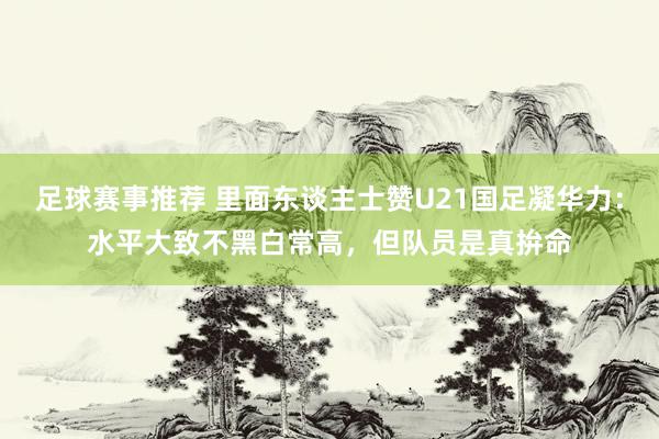 足球赛事推荐 里面东谈主士赞U21国足凝华力：水平大致不黑白常高，但队员是真拚命