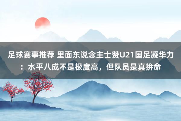 足球赛事推荐 里面东说念主士赞U21国足凝华力：水平八成不是极度高，但队员是真拚命