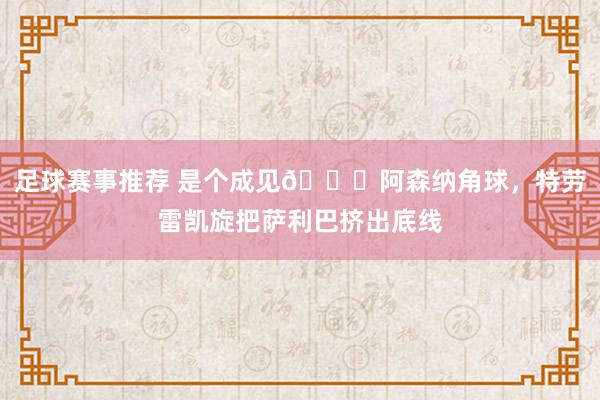 足球赛事推荐 是个成见😂阿森纳角球，特劳雷凯旋把萨利巴挤出底线