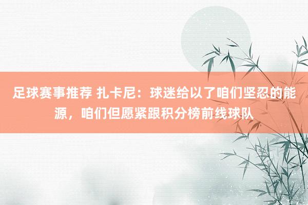 足球赛事推荐 扎卡尼：球迷给以了咱们坚忍的能源，咱们但愿紧跟积分榜前线球队