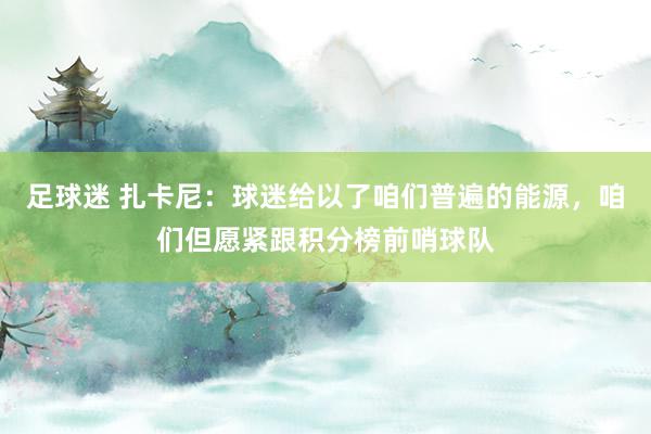 足球迷 扎卡尼：球迷给以了咱们普遍的能源，咱们但愿紧跟积分榜前哨球队