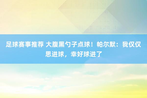 足球赛事推荐 大腹黑勺子点球！帕尔默：我仅仅思进球，幸好球进了