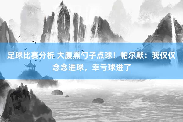 足球比赛分析 大腹黑勺子点球！帕尔默：我仅仅念念进球，幸亏球进了