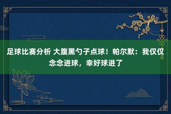 足球比赛分析 大腹黑勺子点球！帕尔默：我仅仅念念进球，幸好球进了