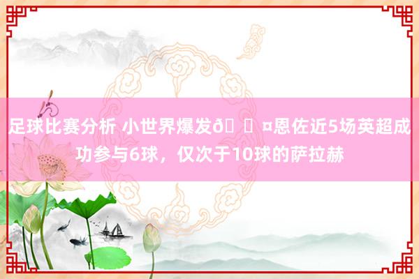 足球比赛分析 小世界爆发😤恩佐近5场英超成功参与6球，仅次于10球的萨拉赫