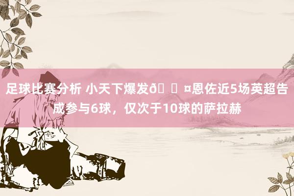 足球比赛分析 小天下爆发😤恩佐近5场英超告成参与6球，仅次于10球的萨拉赫