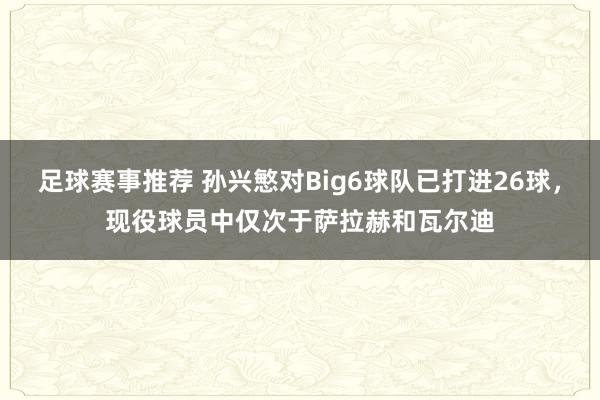 足球赛事推荐 孙兴慜对Big6球队已打进26球，现役球员中仅次于萨拉赫和瓦尔迪