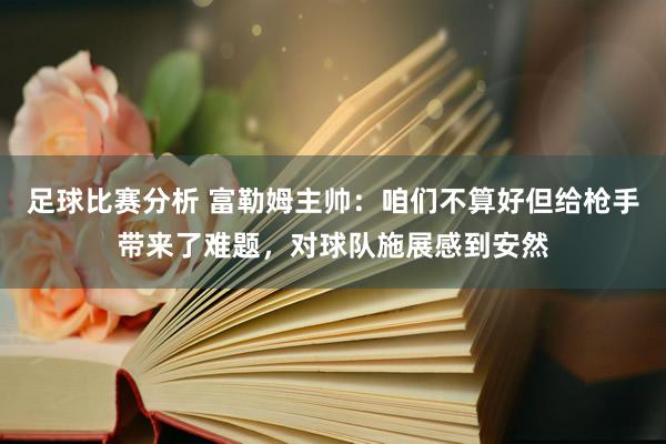 足球比赛分析 富勒姆主帅：咱们不算好但给枪手带来了难题，对球队施展感到安然