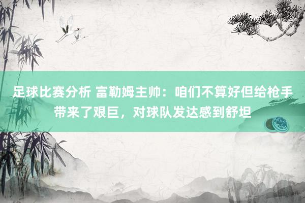 足球比赛分析 富勒姆主帅：咱们不算好但给枪手带来了艰巨，对球队发达感到舒坦