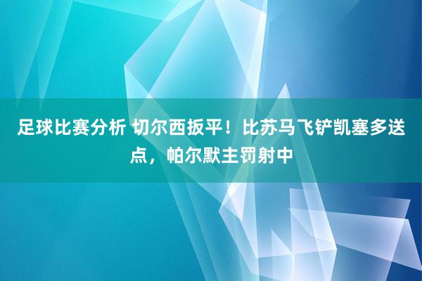 足球比赛分析 切尔西扳平！比苏马飞铲凯塞多送点，帕尔默主罚射中