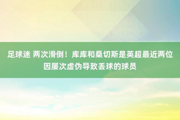 足球迷 两次滑倒！库库和桑切斯是英超最近两位因屡次虚伪导致丢球的球员