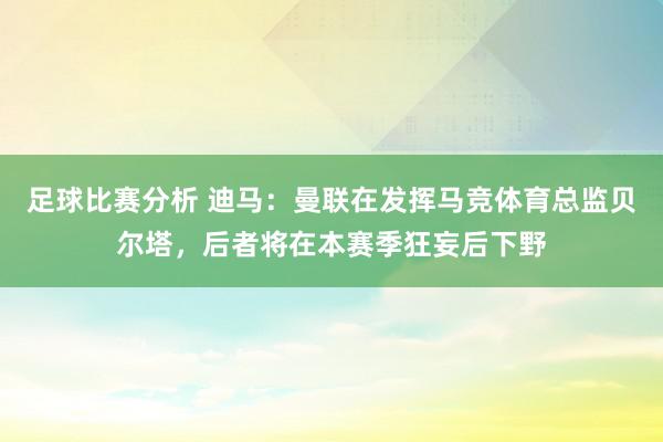 足球比赛分析 迪马：曼联在发挥马竞体育总监贝尔塔，后者将在本赛季狂妄后下野