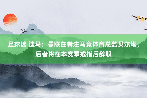 足球迷 迪马：曼联在眷注马竞体育总监贝尔塔，后者将在本赛季戒指后辞职