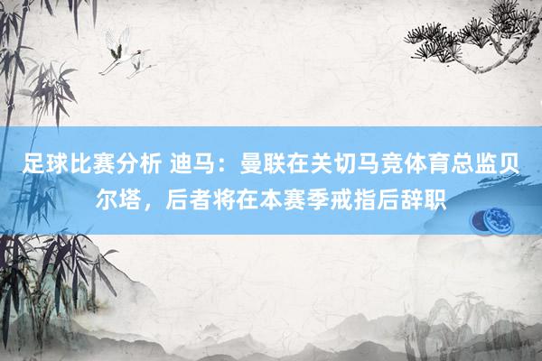 足球比赛分析 迪马：曼联在关切马竞体育总监贝尔塔，后者将在本赛季戒指后辞职