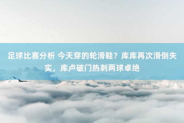 足球比赛分析 今天穿的轮滑鞋？库库再次滑倒失实，库卢破门热刺两球卓绝