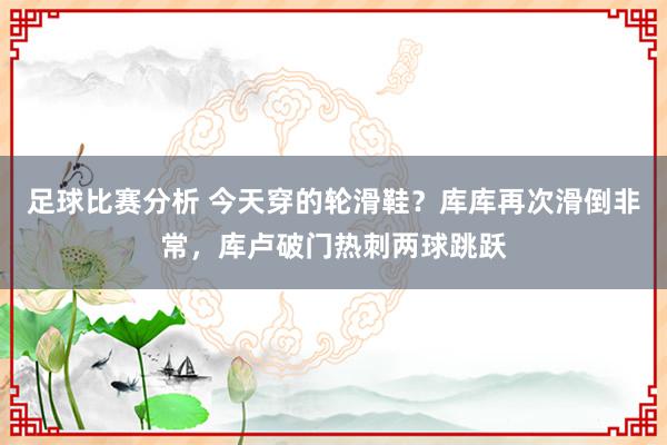 足球比赛分析 今天穿的轮滑鞋？库库再次滑倒非常，库卢破门热刺两球跳跃