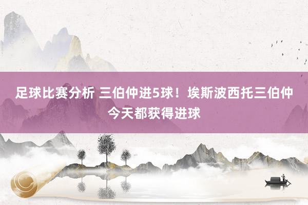 足球比赛分析 三伯仲进5球！埃斯波西托三伯仲今天都获得进球