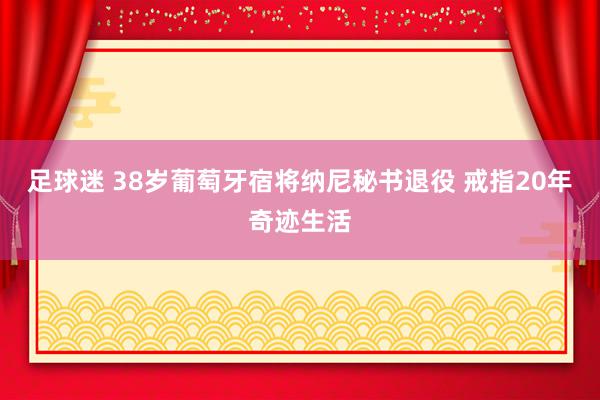 足球迷 38岁葡萄牙宿将纳尼秘书退役 戒指20年奇迹生活