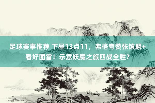 足球赛事推荐 下昼13点11，弗格夸赞张镇麟+看好图雷！示意妖魔之旅四战全胜？