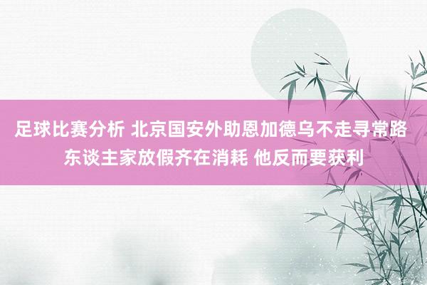 足球比赛分析 北京国安外助恩加德乌不走寻常路 东谈主家放假齐在消耗 他反而要获利