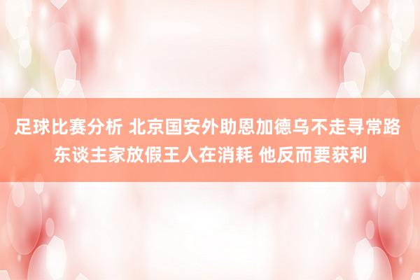 足球比赛分析 北京国安外助恩加德乌不走寻常路 东谈主家放假王人在消耗 他反而要获利