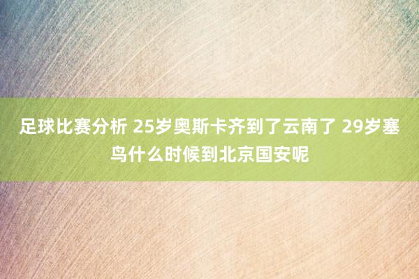 足球比赛分析 25岁奥斯卡齐到了云南了 29岁塞鸟什么时候到北京国安呢