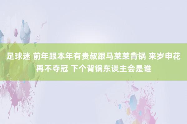 足球迷 前年跟本年有贵叔跟马莱莱背锅 来岁申花再不夺冠 下个背锅东谈主会是谁