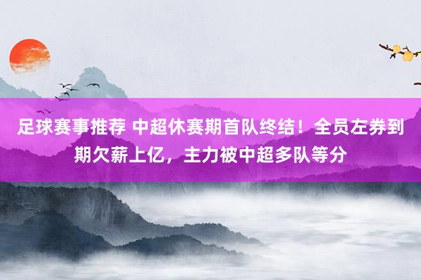 足球赛事推荐 中超休赛期首队终结！全员左券到期欠薪上亿，主力被中超多队等分