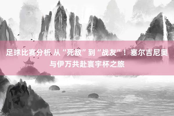 足球比赛分析 从“死敌”到“战友”！塞尔吉尼奥与伊万共赴寰宇杯之旅