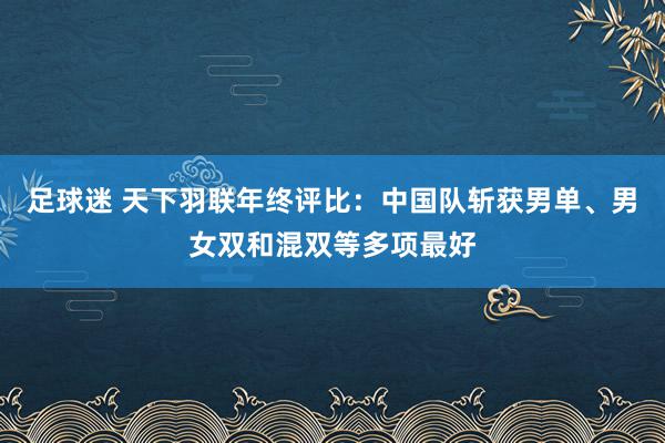 足球迷 天下羽联年终评比：中国队斩获男单、男女双和混双等多项最好