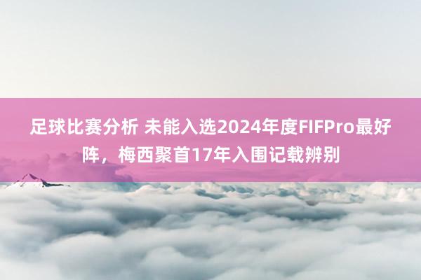 足球比赛分析 未能入选2024年度FIFPro最好阵，梅西聚首17年入围记载辨别