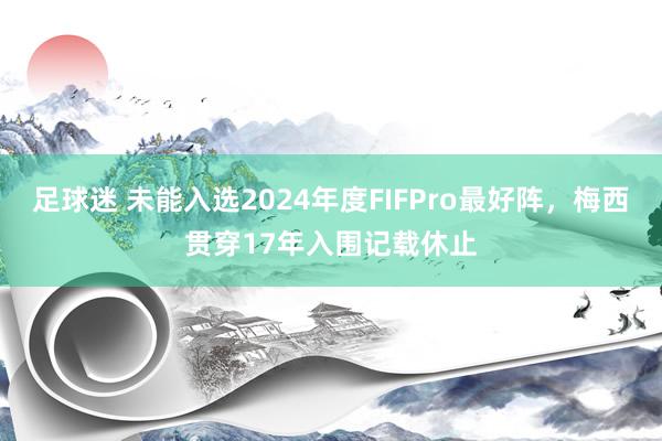 足球迷 未能入选2024年度FIFPro最好阵，梅西贯穿17年入围记载休止