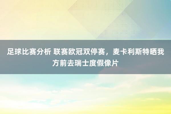 足球比赛分析 联赛欧冠双停赛，麦卡利斯特晒我方前去瑞士度假像片