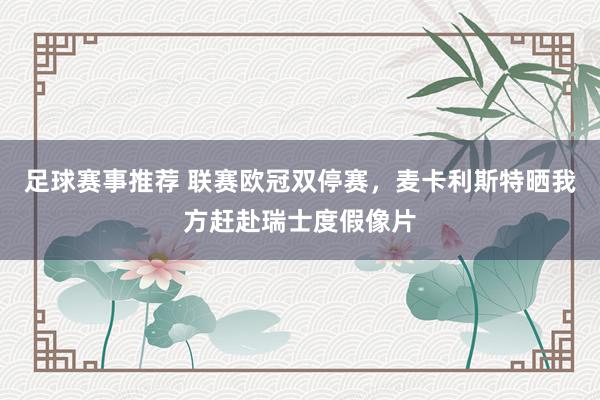 足球赛事推荐 联赛欧冠双停赛，麦卡利斯特晒我方赶赴瑞士度假像片