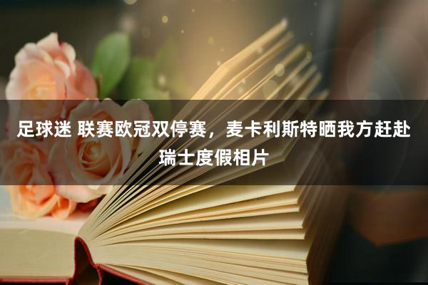 足球迷 联赛欧冠双停赛，麦卡利斯特晒我方赶赴瑞士度假相片